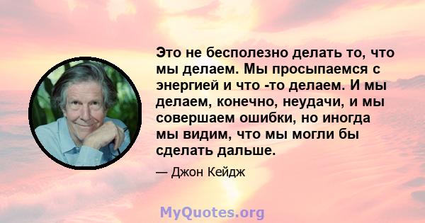 Это не бесполезно делать то, что мы делаем. Мы просыпаемся с энергией и что -то делаем. И мы делаем, конечно, неудачи, и мы совершаем ошибки, но иногда мы видим, что мы могли бы сделать дальше.