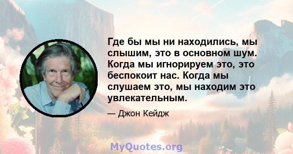 Где бы мы ни находились, мы слышим, это в основном шум. Когда мы игнорируем это, это беспокоит нас. Когда мы слушаем это, мы находим это увлекательным.