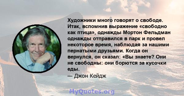 Художники много говорят о свободе. Итак, вспомнив выражение «свободно как птица», однажды Мортон Фельдман однажды отправился в парк и провел некоторое время, наблюдая за нашими пернатыми друзьями. Когда он вернулся, он