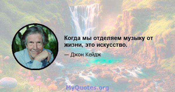 Когда мы отделяем музыку от жизни, это искусство.