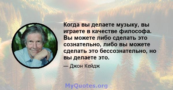 Когда вы делаете музыку, вы играете в качестве философа. Вы можете либо сделать это сознательно, либо вы можете сделать это бессознательно, но вы делаете это.