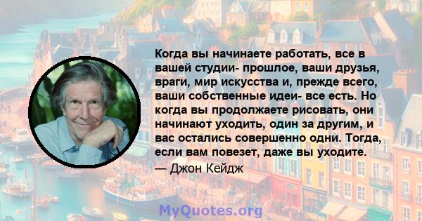 Когда вы начинаете работать, все в вашей студии- прошлое, ваши друзья, враги, мир искусства и, прежде всего, ваши собственные идеи- все есть. Но когда вы продолжаете рисовать, они начинают уходить, один за другим, и вас 