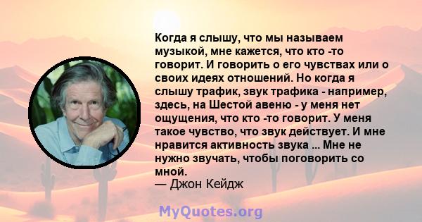 Когда я слышу, что мы называем музыкой, мне кажется, что кто -то говорит. И говорить о его чувствах или о своих идеях отношений. Но когда я слышу трафик, звук трафика - например, здесь, на Шестой авеню - у меня нет