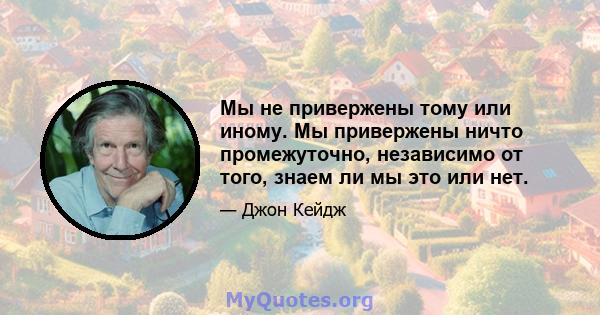 Мы не привержены тому или иному. Мы привержены ничто промежуточно, независимо от того, знаем ли мы это или нет.