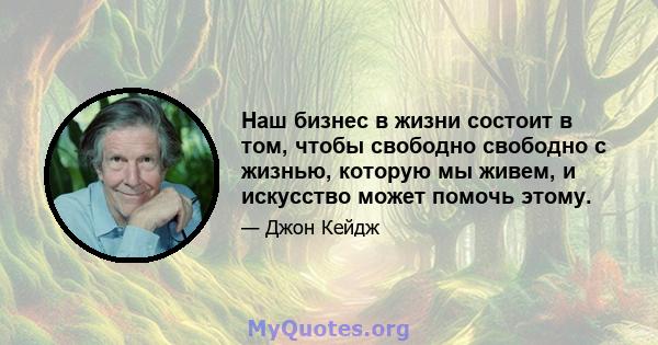 Наш бизнес в жизни состоит в том, чтобы свободно свободно с жизнью, которую мы живем, и искусство может помочь этому.