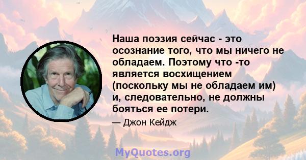 Наша поэзия сейчас - это осознание того, что мы ничего не обладаем. Поэтому что -то является восхищением (поскольку мы не обладаем им) и, следовательно, не должны бояться ее потери.