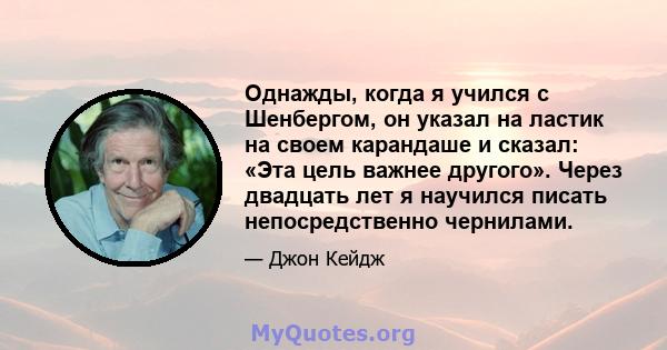 Однажды, когда я учился с Шенбергом, он указал на ластик на своем карандаше и сказал: «Эта цель важнее другого». Через двадцать лет я научился писать непосредственно чернилами.