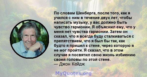 По словам Шенберга, после того, как я учился с ним в течение двух лет, чтобы написать музыку, у вас должно быть чувство гармонии. Я объяснил ему, что у меня нет чувства гармонии. Затем он сказал, что я всегда буду