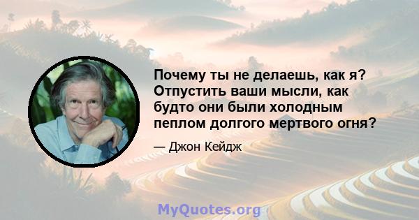 Почему ты не делаешь, как я? Отпустить ваши мысли, как будто они были холодным пеплом долгого мертвого огня?