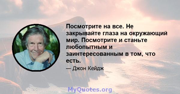 Посмотрите на все. Не закрывайте глаза на окружающий мир. Посмотрите и станьте любопытным и заинтересованным в том, что есть.