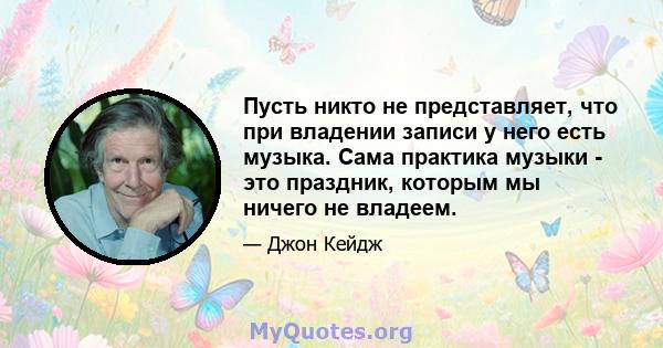 Пусть никто не представляет, что при владении записи у него есть музыка. Сама практика музыки - это праздник, которым мы ничего не владеем.