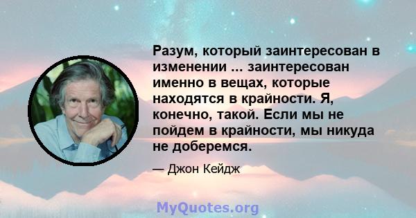 Разум, который заинтересован в изменении ... заинтересован именно в вещах, которые находятся в крайности. Я, конечно, такой. Если мы не пойдем в крайности, мы никуда не доберемся.