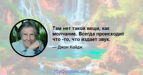 Там нет такой вещи, как молчание. Всегда происходит что -то, что издает звук.