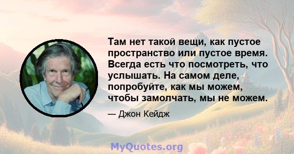 Там нет такой вещи, как пустое пространство или пустое время. Всегда есть что посмотреть, что услышать. На самом деле, попробуйте, как мы можем, чтобы замолчать, мы не можем.