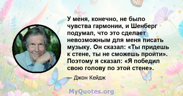 У меня, конечно, не было чувства гармонии, и Шенберг подумал, что это сделает невозможным для меня писать музыку. Он сказал: «Ты придешь к стене, ты не сможешь пройти». Поэтому я сказал: «Я победил свою голову по этой