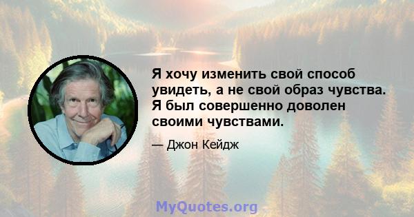 Я хочу изменить свой способ увидеть, а не свой образ чувства. Я был совершенно доволен своими чувствами.