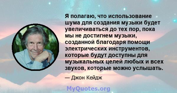 Я полагаю, что использование шума для создания музыки будет увеличиваться до тех пор, пока мы не достигнем музыки, созданной благодаря помощи электрических инструментов, которые будут доступны для музыкальных целей