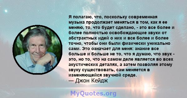 Я полагаю, что, поскольку современная музыка продолжает меняться в том, как я ее меняю, то, что будет сделано, - это все более и более полностью освобождающие звуки от абстрактных идей о них и все более и более точно,