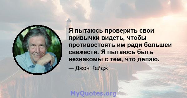 Я пытаюсь проверить свои привычки видеть, чтобы противостоять им ради большей свежести. Я пытаюсь быть незнакомы с тем, что делаю.