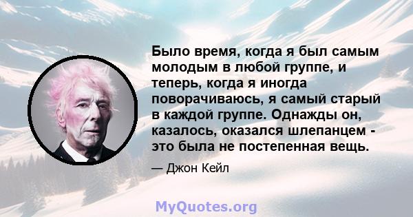 Было время, когда я был самым молодым в любой группе, и теперь, когда я иногда поворачиваюсь, я самый старый в каждой группе. Однажды он, казалось, оказался шлепанцем - это была не постепенная вещь.