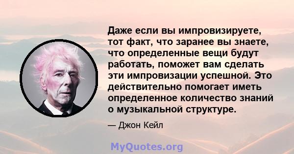 Даже если вы импровизируете, тот факт, что заранее вы знаете, что определенные вещи будут работать, поможет вам сделать эти импровизации успешной. Это действительно помогает иметь определенное количество знаний о