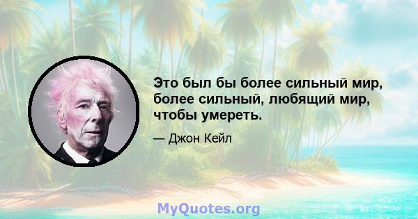 Это был бы более сильный мир, более сильный, любящий мир, чтобы умереть.