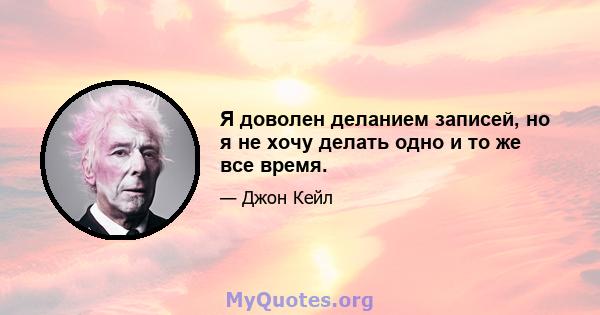 Я доволен деланием записей, но я не хочу делать одно и то же все время.