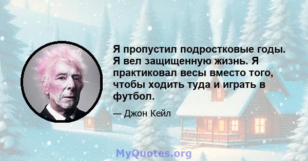 Я пропустил подростковые годы. Я вел защищенную жизнь. Я практиковал весы вместо того, чтобы ходить туда и играть в футбол.