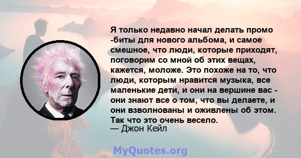 Я только недавно начал делать промо -биты для нового альбома, и самое смешное, что люди, которые приходят, поговорим со мной об этих вещах, кажется, моложе. Это похоже на то, что люди, которым нравится музыка, все