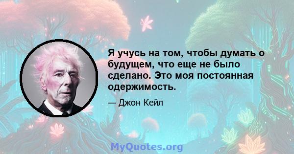 Я учусь на том, чтобы думать о будущем, что еще не было сделано. Это моя постоянная одержимость.