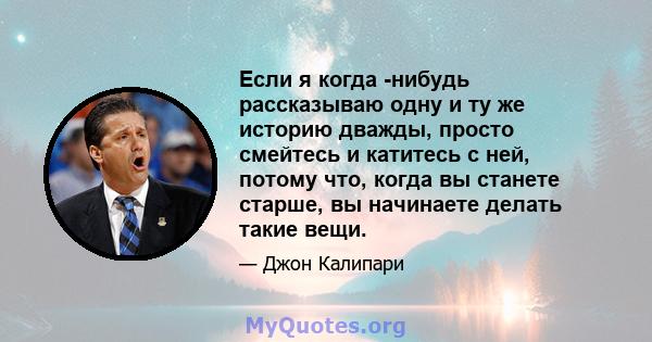 Если я когда -нибудь рассказываю одну и ту же историю дважды, просто смейтесь и катитесь с ней, потому что, когда вы станете старше, вы начинаете делать такие вещи.