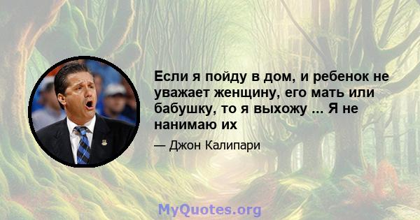 Если я пойду в дом, и ребенок не уважает женщину, его мать или бабушку, то я выхожу ... Я не нанимаю их