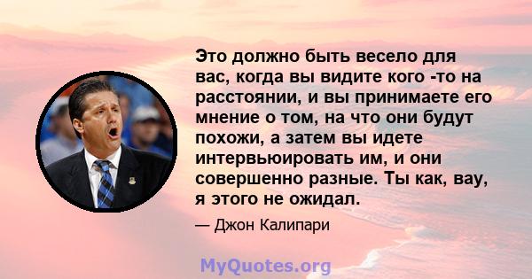 Это должно быть весело для вас, когда вы видите кого -то на расстоянии, и вы принимаете его мнение о том, на что они будут похожи, а затем вы идете интервьюировать им, и они совершенно разные. Ты как, вау, я этого не