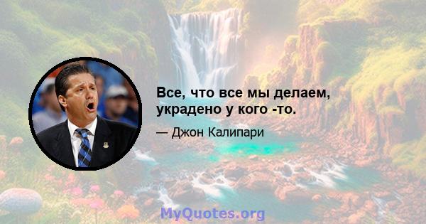 Все, что все мы делаем, украдено у кого -то.