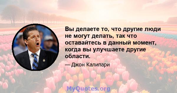 Вы делаете то, что другие люди не могут делать, так что оставайтесь в данный момент, когда вы улучшаете другие области.