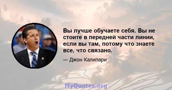 Вы лучше обучаете себя. Вы не стоите в передней части линии, если вы там, потому что знаете все, что связано.