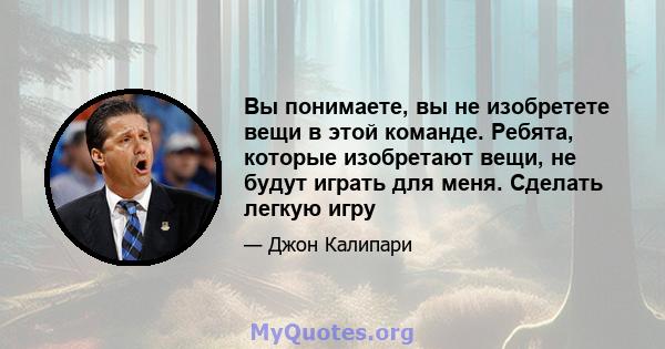 Вы понимаете, вы не изобретете вещи в этой команде. Ребята, которые изобретают вещи, не будут играть для меня. Сделать легкую игру