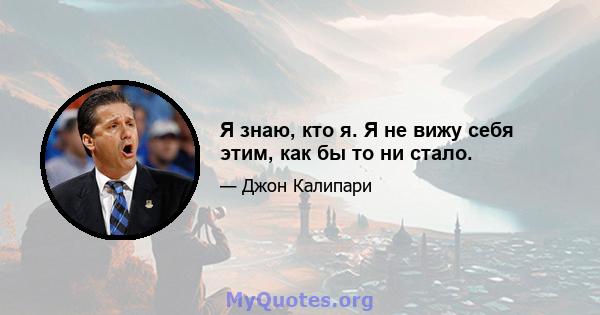 Я знаю, кто я. Я не вижу себя этим, как бы то ни стало.