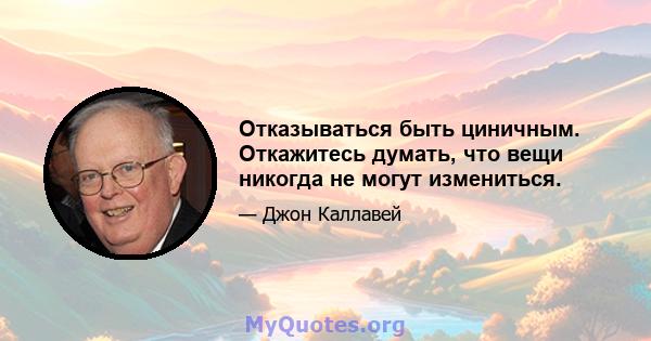 Отказываться быть циничным. Откажитесь думать, что вещи никогда не могут измениться.