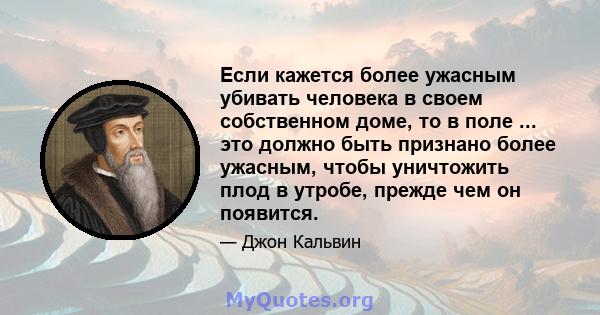 Если кажется более ужасным убивать человека в своем собственном доме, то в поле ... это должно быть признано более ужасным, чтобы уничтожить плод в утробе, прежде чем он появится.