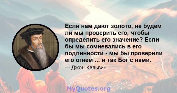 Если нам дают золото, не будем ли мы проверить его, чтобы определить его значение? Если бы мы сомневались в его подлинности - мы бы проверили его огнем ... и так Бог с нами.