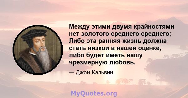 Между этими двумя крайностями нет золотого среднего среднего; Либо эта ранняя жизнь должна стать низкой в ​​нашей оценке, либо будет иметь нашу чрезмерную любовь.