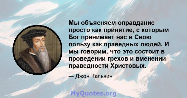 Мы объясняем оправдание просто как принятие, с которым Бог принимает нас в Свою пользу как праведных людей. И мы говорим, что это состоит в проведении грехов и вменении праведности Христовых.