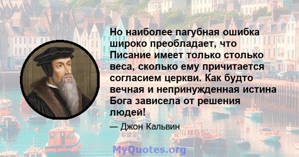 Но наиболее пагубная ошибка широко преобладает, что Писание имеет только столько веса, сколько ему причитается согласием церкви. Как будто вечная и непринужденная истина Бога зависела от решения людей!