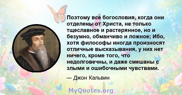 Поэтому все богословия, когда они отделены от Христа, не только тщеславное и растерянное, но и безумно, обманчиво и ложное; Ибо, хотя философы иногда произносят отличные высказывания, у них нет ничего, кроме того, что