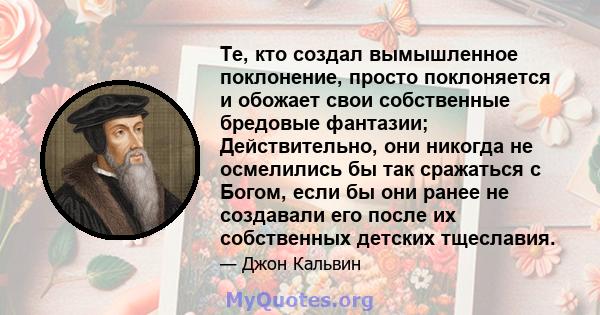 Те, кто создал вымышленное поклонение, просто поклоняется и обожает свои собственные бредовые фантазии; Действительно, они никогда не осмелились бы так сражаться с Богом, если бы они ранее не создавали его после их