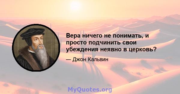 Вера ничего не понимать, и просто подчинить свои убеждения неявно в церковь?