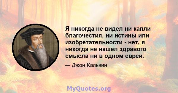 Я никогда не видел ни капли благочестия, ни истины или изобретательности - нет, я никогда не нашел здравого смысла ни в одном евреи.