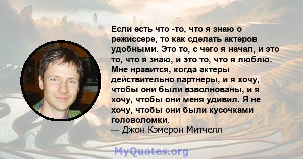 Если есть что -то, что я знаю о режиссере, то как сделать актеров удобными. Это то, с чего я начал, и это то, что я знаю, и это то, что я люблю. Мне нравится, когда актеры действительно партнеры, и я хочу, чтобы они