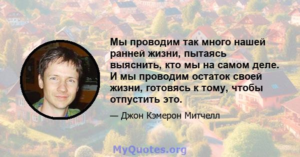 Мы проводим так много нашей ранней жизни, пытаясь выяснить, кто мы на самом деле. И мы проводим остаток своей жизни, готовясь к тому, чтобы отпустить это.